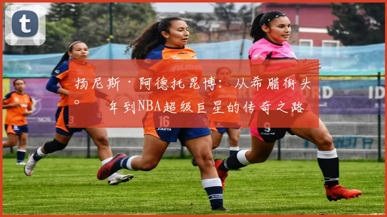 扬尼斯·阿德托昆博：从希腊街头少年到NBA超级巨星的传奇之路