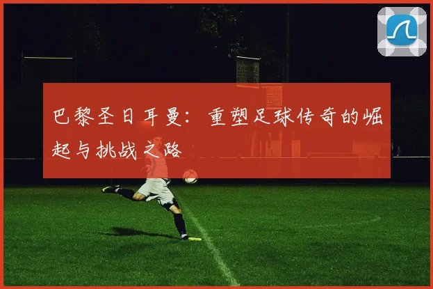 巴黎圣日耳曼：重塑足球传奇的崛起与挑战之路