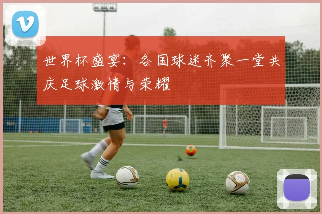 世界杯盛宴：各国球迷齐聚一堂共庆足球激情与荣耀