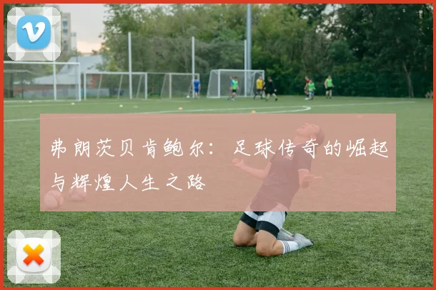 弗朗茨贝肯鲍尔：足球传奇的崛起与辉煌人生之路