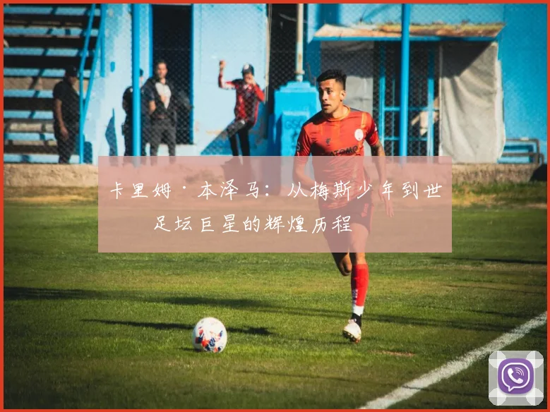 卡里姆·本泽马：从梅斯少年到世界足坛巨星的辉煌历程