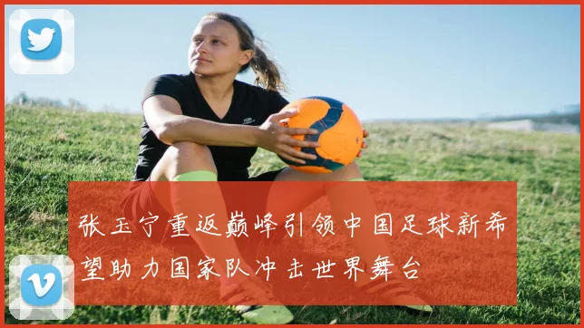 张玉宁重返巅峰引领中国足球新希望助力国家队冲击世界舞台