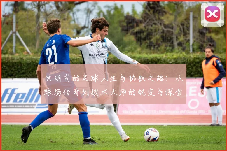 洪明甫的足球人生与执教之路：从球场传奇到战术大师的蜕变与探索