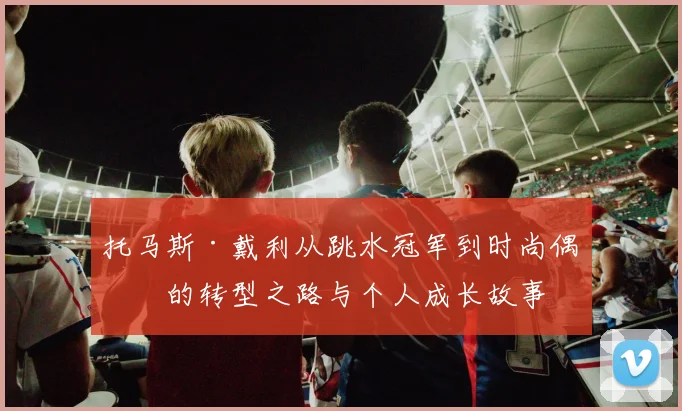 托马斯·戴利从跳水冠军到时尚偶像的转型之路与个人成长故事