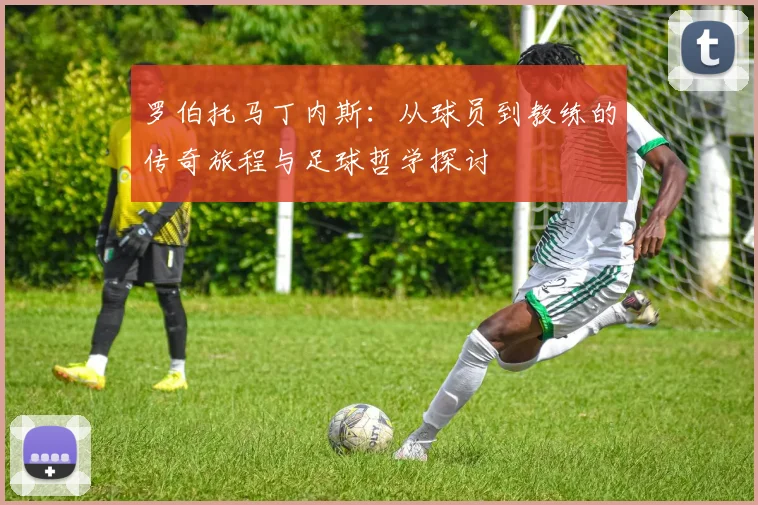 罗伯托马丁内斯：从球员到教练的传奇旅程与足球哲学探讨