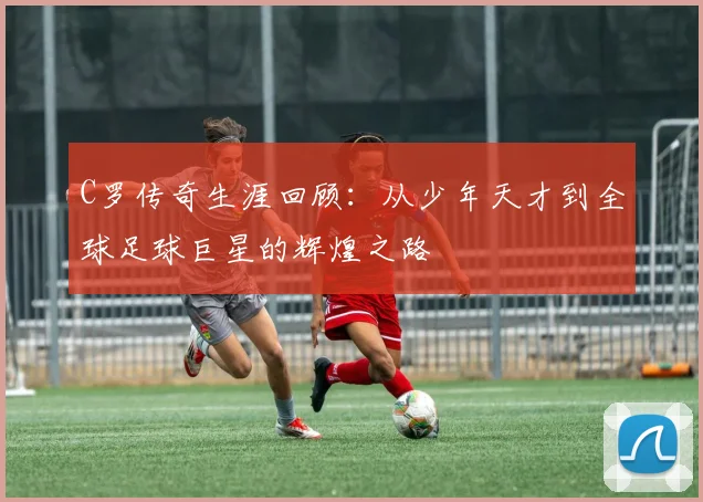 C罗传奇生涯回顾：从少年天才到全球足球巨星的辉煌之路