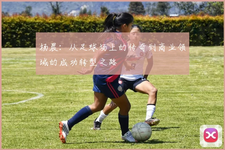 杨晨：从足球场上的传奇到商业领域的成功转型之路