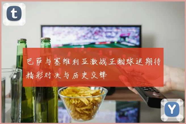 巴萨与塞维利亚激战正酣球迷期待精彩对决与历史交锋