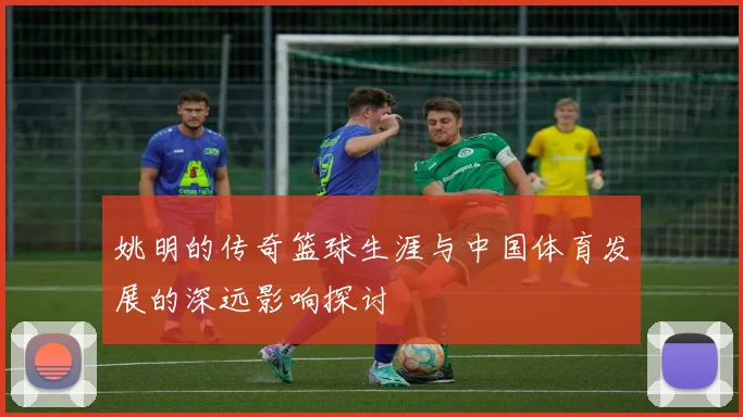 姚明的传奇篮球生涯与中国体育发展的深远影响探讨