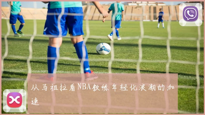 从马祖拉看NBA教练年轻化浪潮的加速