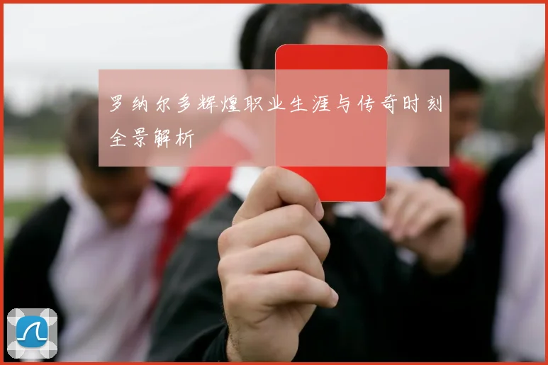 罗纳尔多辉煌职业生涯与传奇时刻全景解析